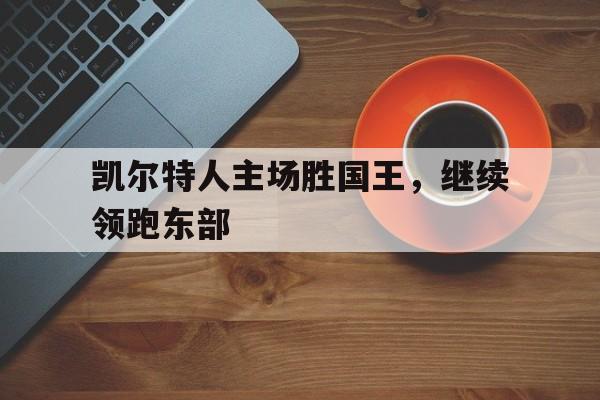 球天下体育网页版-凯尔特人主场胜国王,继续领跑东部球队